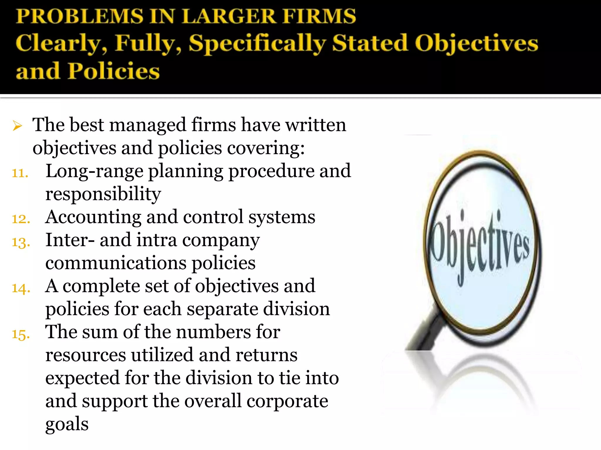   The best managed firms have written
   objectives and policies covering:
11. Long-range planning procedure and
    responsibility
12. Accounting and control systems
13. Inter- and intra company
    communications policies
14. A complete set of objectives and
    policies for each separate division
15. The sum of the numbers for
    resources utilized and returns
    expected for the division to tie into
    and support the overall corporate
    goals
 