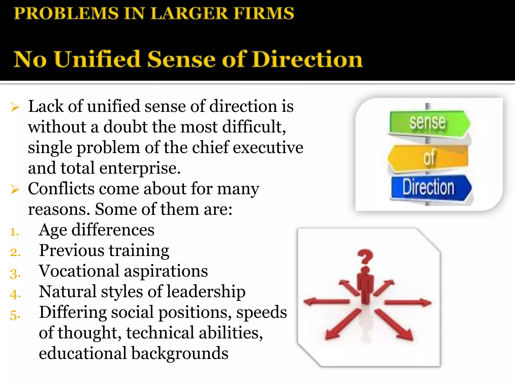  Lack of unified sense of direction is
  without a doubt the most difficult,
  single problem of the chief executive
  and total enterprise.
 Conflicts come about for many
  reasons. Some of them are:
1. Age differences
2. Previous training
3. Vocational aspirations
4. Natural styles of leadership
5. Differing social positions, speeds
    of thought, technical abilities,
    educational backgrounds
 
