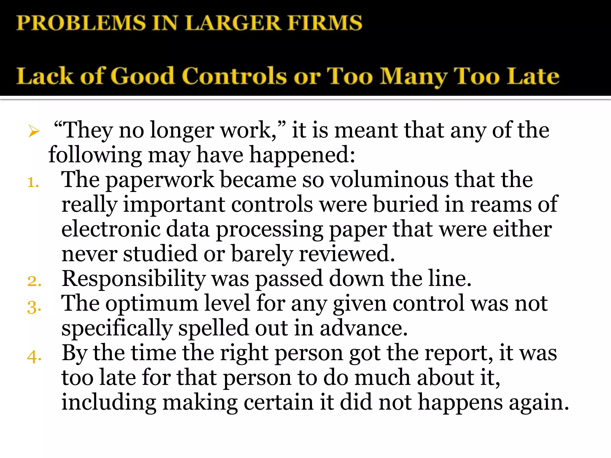   “They no longer work,” it is meant that any of the
  following may have happened:
1. The paperwork became so voluminous that the
    really important controls were buried in reams of
    electronic data processing paper that were either
    never studied or barely reviewed.
2. Responsibility was passed down the line.
3. The optimum level for any given control was not
    specifically spelled out in advance.
4. By the time the right person got the report, it was
    too late for that person to do much about it,
    including making certain it did not happens again.
 