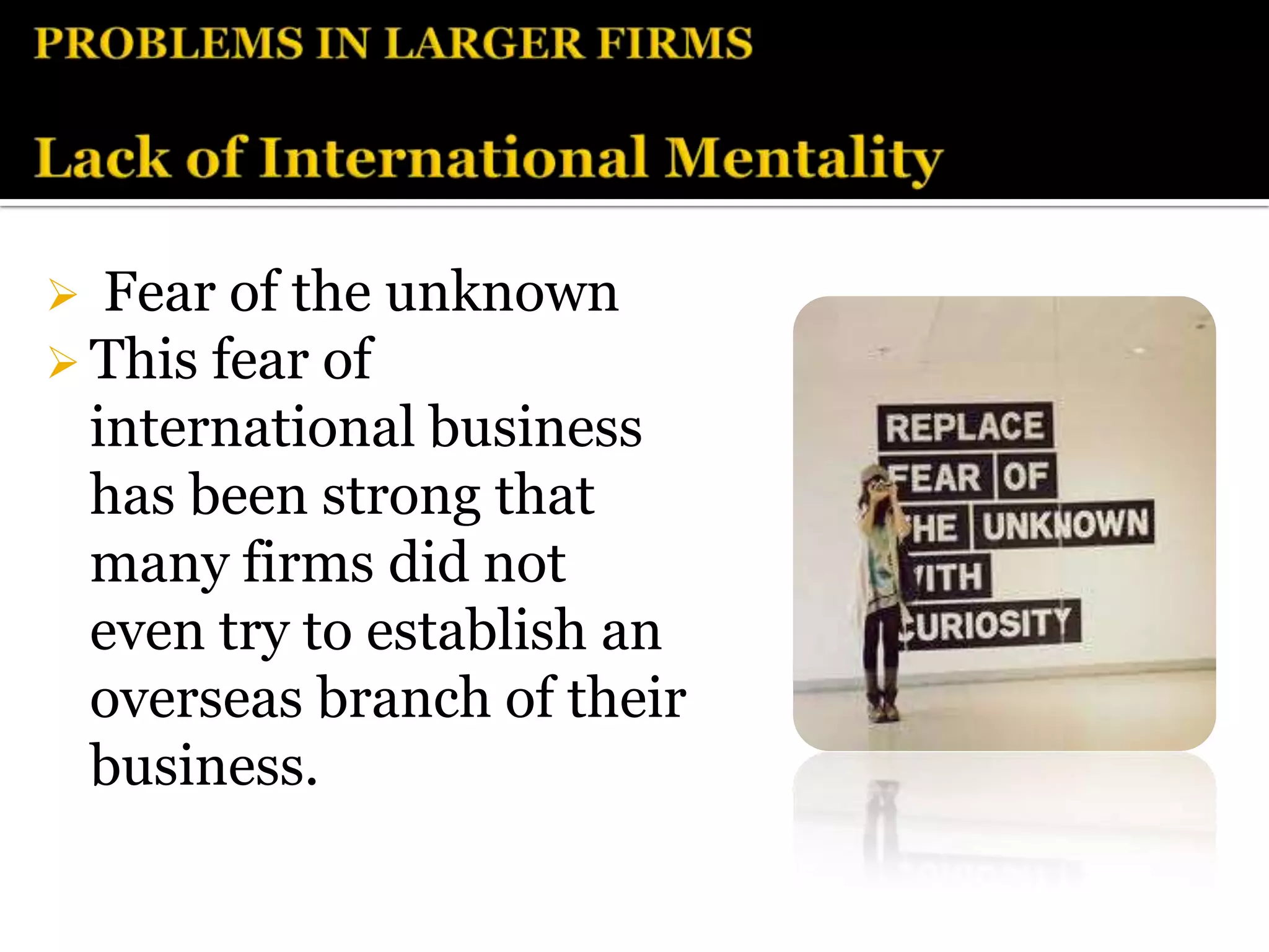   Fear of the unknown
 This fear of
  international business
  has been strong that
  many firms did not
  even try to establish an
  overseas branch of their
  business.
 