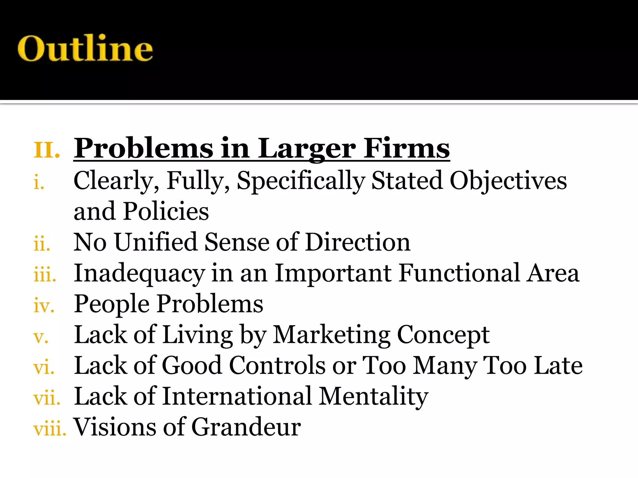 II.   Problems in Larger Firms
i.    Clearly, Fully, Specifically Stated Objectives
      and Policies
ii. No Unified Sense of Direction
iii. Inadequacy in an Important Functional Area
iv. People Problems
v. Lack of Living by Marketing Concept
vi. Lack of Good Controls or Too Many Too Late
vii. Lack of International Mentality
viii. Visions of Grandeur
 