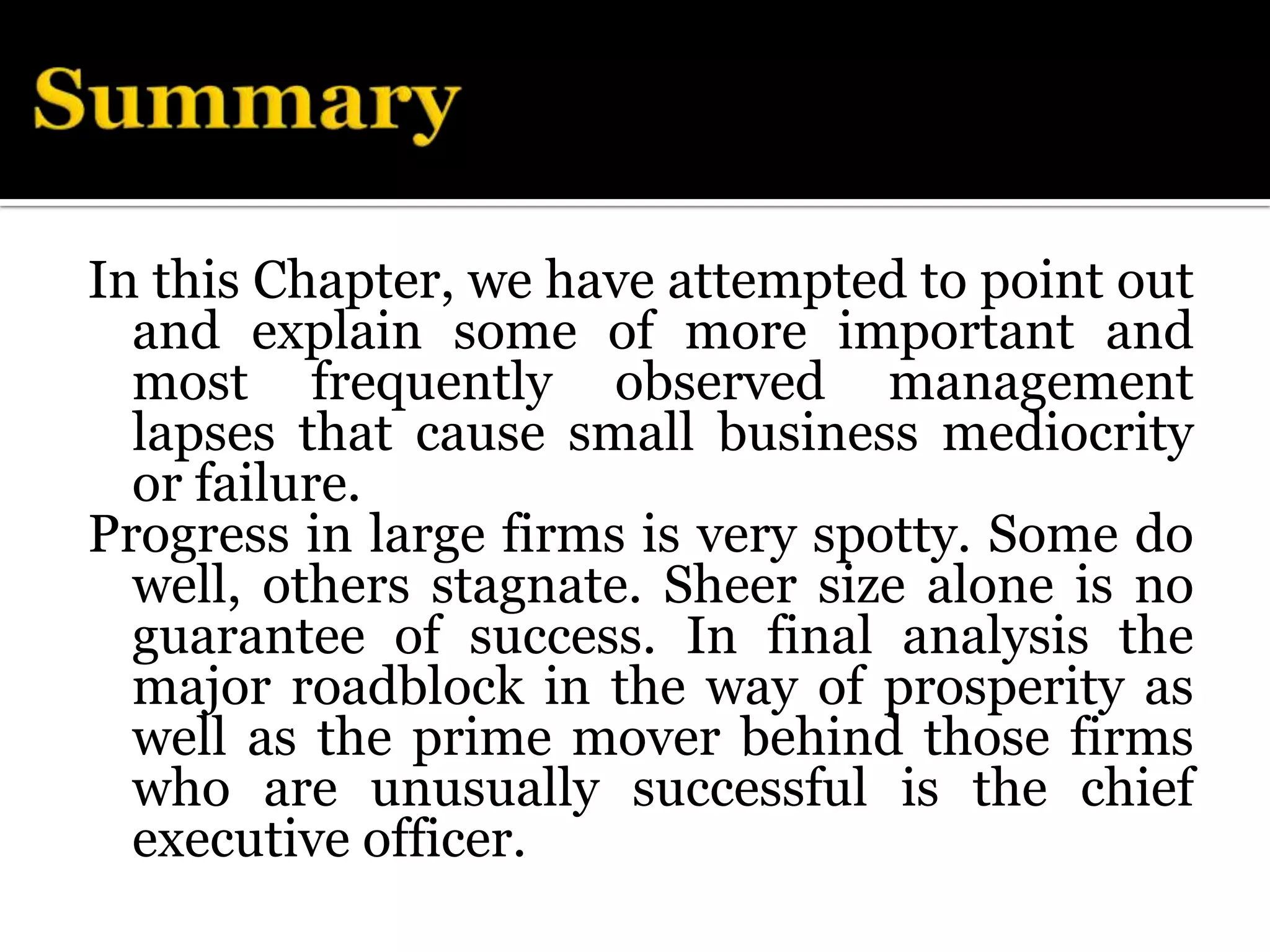 In this Chapter, we have attempted to point out
  and explain some of more important and
  most frequently observed management
  lapses that cause small business mediocrity
  or failure.
Progress in large firms is very spotty. Some do
  well, others stagnate. Sheer size alone is no
  guarantee of success. In final analysis the
  major roadblock in the way of prosperity as
  well as the prime mover behind those firms
  who are unusually successful is the chief
  executive officer.
 
