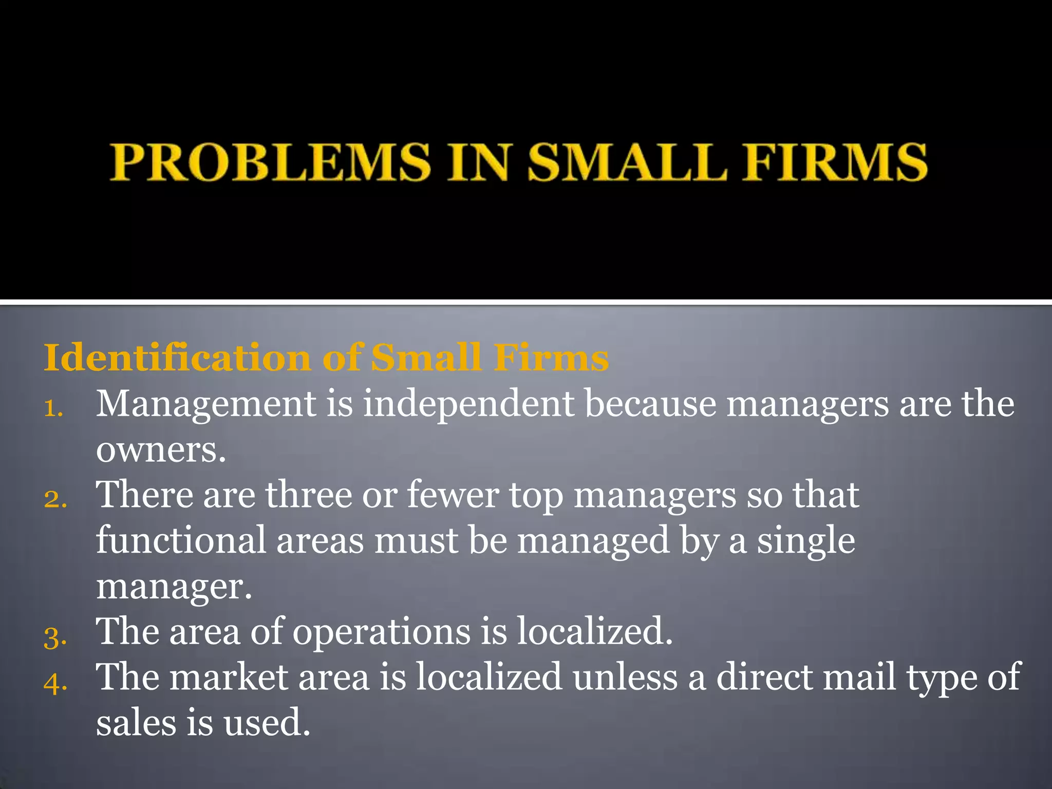 Identification of Small Firms
1. Management is independent because managers are the
   owners.
2. There are three or fewer top managers so that
   functional areas must be managed by a single
   manager.
3. The area of operations is localized.
4. The market area is localized unless a direct mail type of
   sales is used.
 