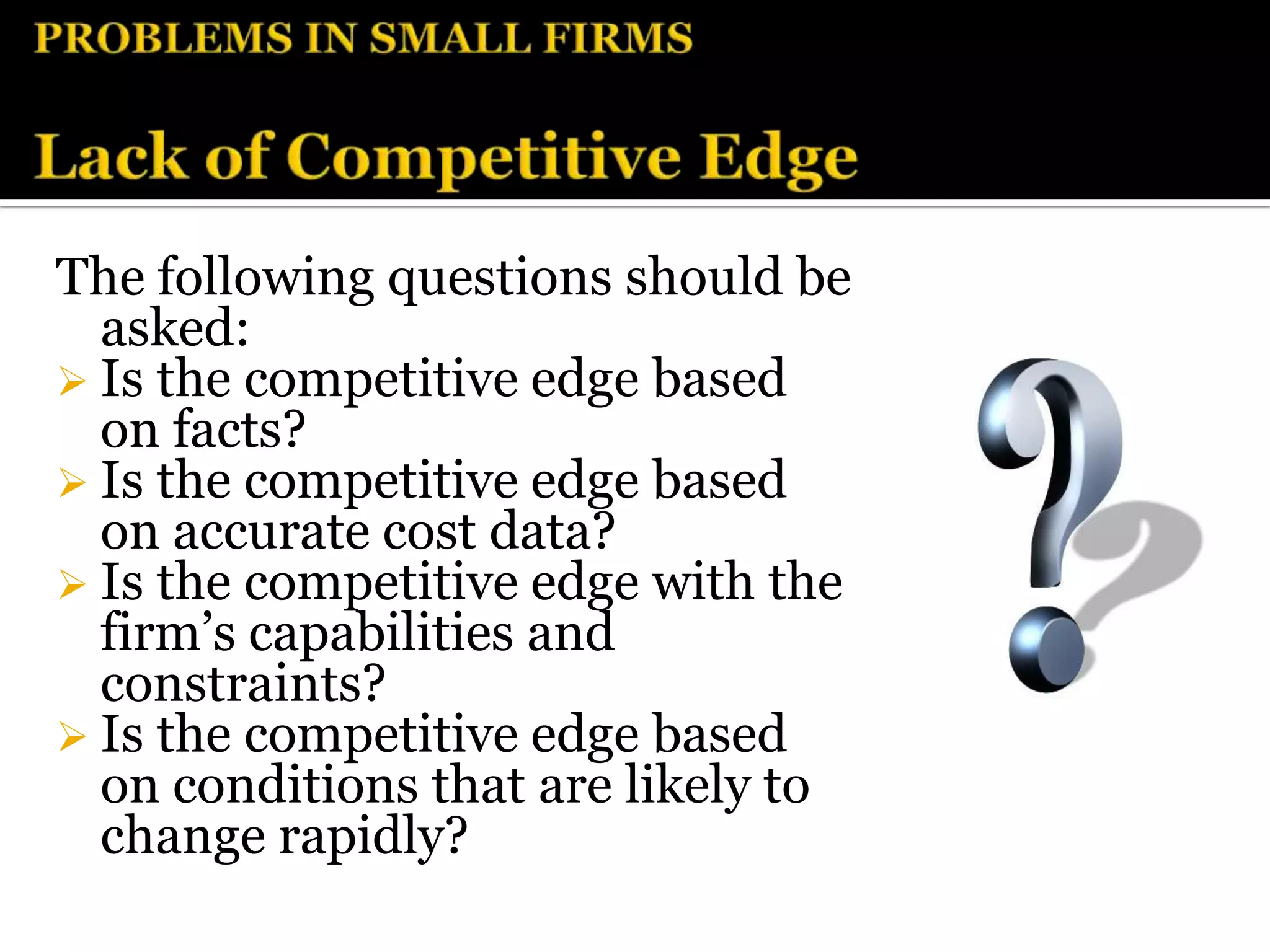The following questions should be
  asked:
 Is the competitive edge based
  on facts?
 Is the competitive edge based
  on accurate cost data?
 Is the competitive edge with the
  firm’s capabilities and
  constraints?
 Is the competitive edge based
  on conditions that are likely to
  change rapidly?
 