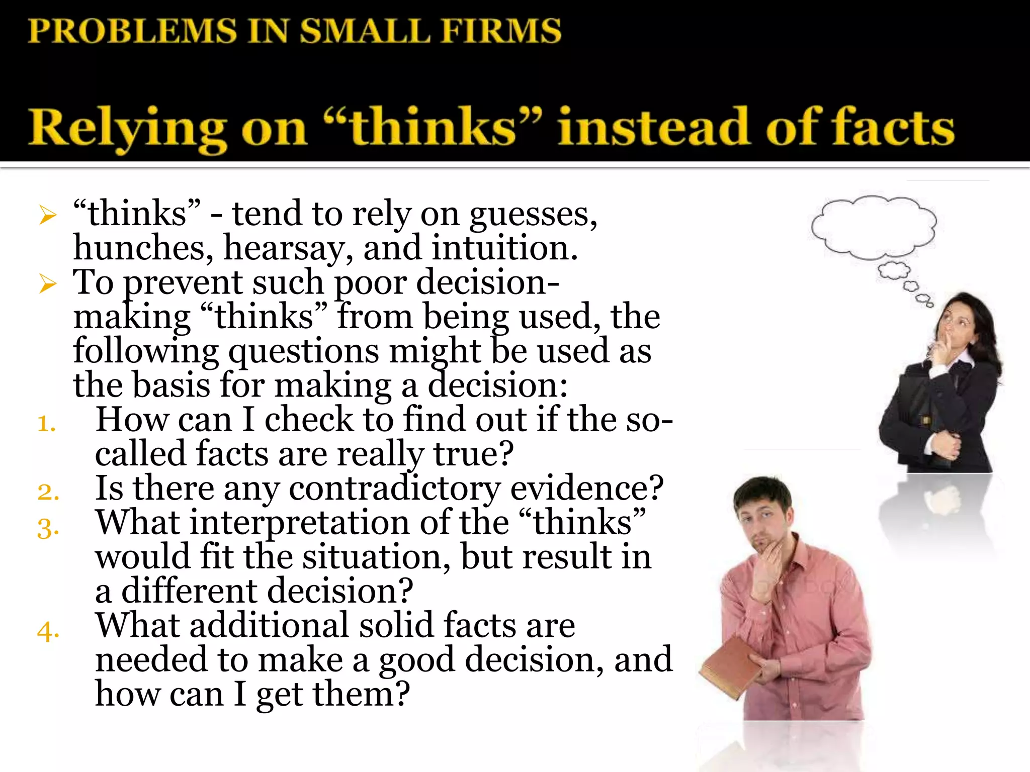     “thinks” - tend to rely on guesses,
     hunches, hearsay, and intuition.
    To prevent such poor decision-
     making “thinks” from being used, the
     following questions might be used as
     the basis for making a decision:
1.     How can I check to find out if the so-
       called facts are really true?
2.     Is there any contradictory evidence?
3.     What interpretation of the “thinks”
       would fit the situation, but result in
       a different decision?
4.     What additional solid facts are
       needed to make a good decision, and
       how can I get them?
 