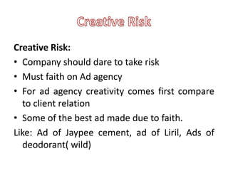 Creative Risk:
• Company should dare to take risk
• Must faith on Ad agency
• For ad agency creativity comes first compare
  to client relation
• Some of the best ad made due to faith.
Like: Ad of Jaypee cement, ad of Liril, Ads of
  deodorant( wild)
 