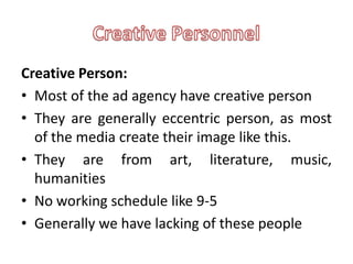 Creative Person:
• Most of the ad agency have creative person
• They are generally eccentric person, as most
  of the media create their image like this.
• They are from art, literature, music,
  humanities
• No working schedule like 9-5
• Generally we have lacking of these people
 