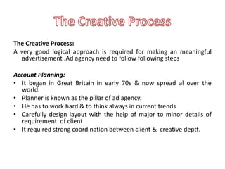 The Creative Process:
A very good logical approach is required for making an meaningful
   advertisement .Ad agency need to follow following steps

Account Planning:
• It began in Great Britain in early 70s & now spread al over the
   world.
• Planner is known as the pillar of ad agency.
• He has to work hard & to think always in current trends
• Carefully design layout with the help of major to minor details of
   requirement of client
• It required strong coordination between client & creative deptt.
 