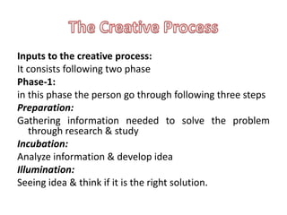 Inputs to the creative process:
It consists following two phase
Phase-1:
in this phase the person go through following three steps
Preparation:
Gathering information needed to solve the problem
   through research & study
Incubation:
Analyze information & develop idea
Illumination:
Seeing idea & think if it is the right solution.
 