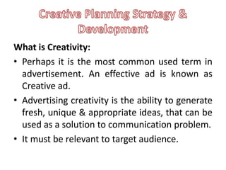 What is Creativity:
• Perhaps it is the most common used term in
  advertisement. An effective ad is known as
  Creative ad.
• Advertising creativity is the ability to generate
  fresh, unique & appropriate ideas, that can be
  used as a solution to communication problem.
• It must be relevant to target audience.
 