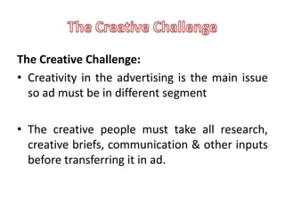 The Creative Challenge:
• Creativity in the advertising is the main issue
  so ad must be in different segment

• The creative people must take all research,
  creative briefs, communication & other inputs
  before transferring it in ad.
 