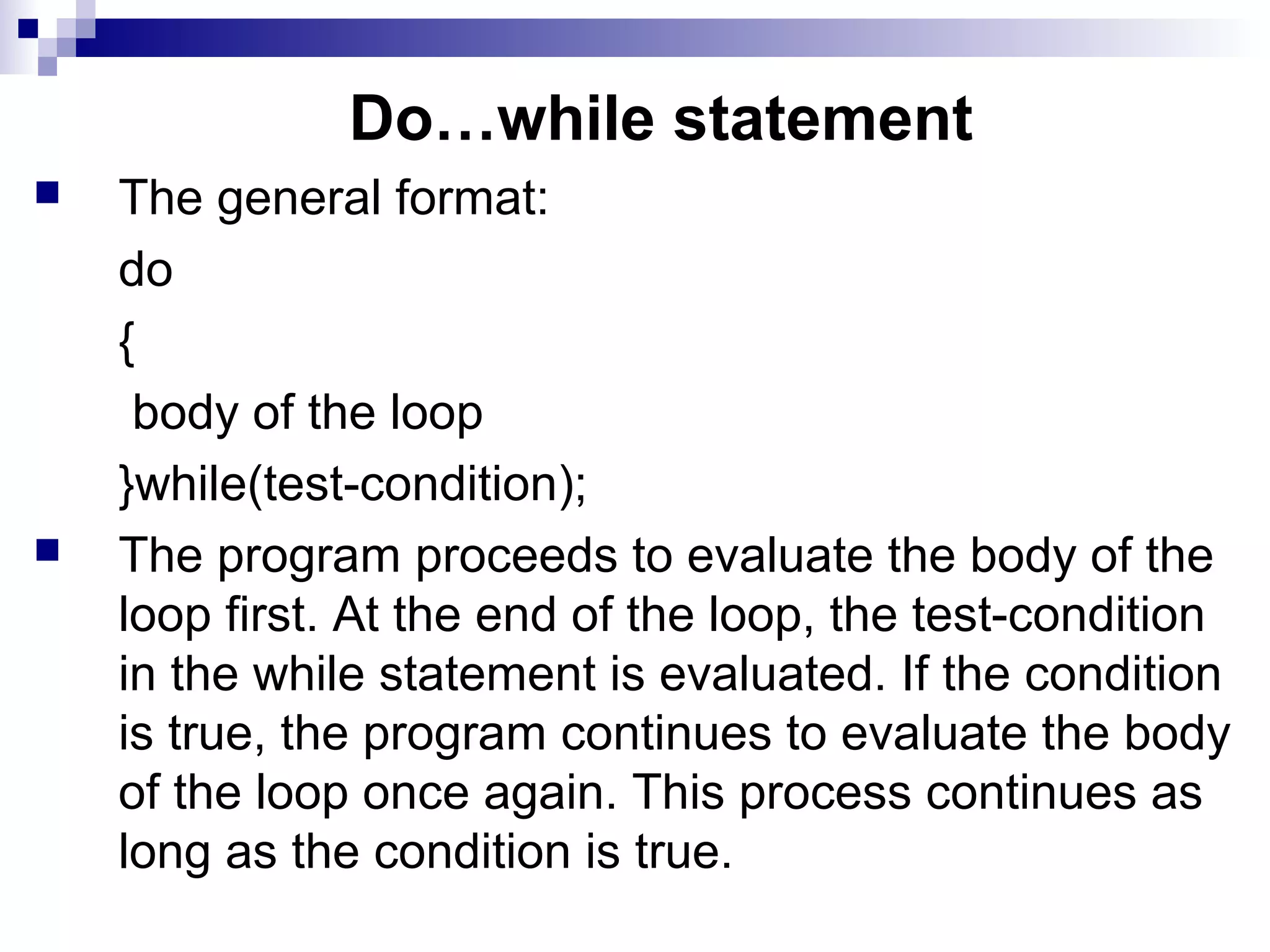 Do…while statement
 The general format:
do
{
body of the loop
}while(test-condition);
 The program proceeds to evaluate the body of the
loop first. At the end of the loop, the test-condition
in the while statement is evaluated. If the condition
is true, the program continues to evaluate the body
of the loop once again. This process continues as
long as the condition is true.
 