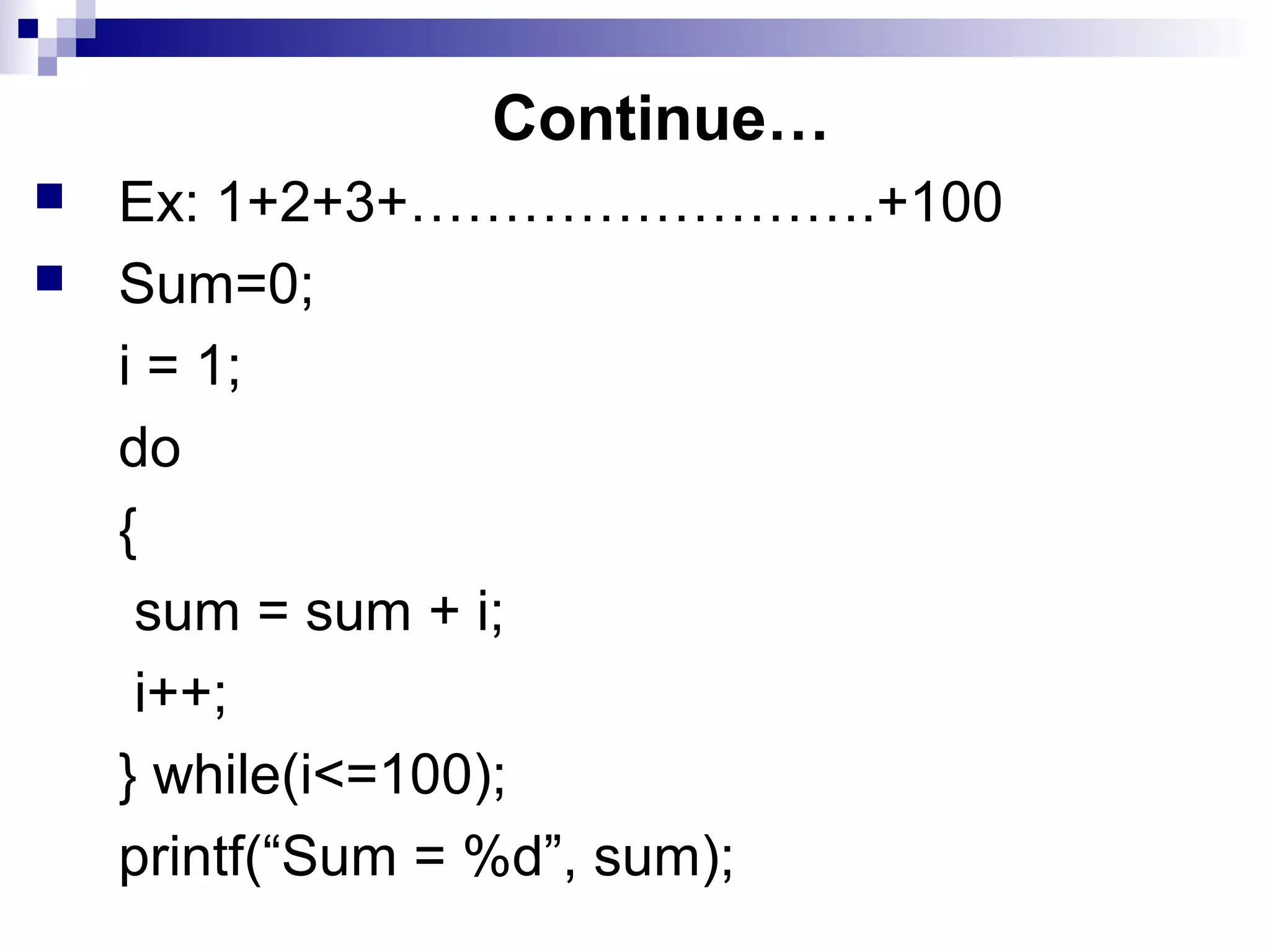 Continue…
 Ex: 1+2+3+…………………….+100
 Sum=0;
i = 1;
do
{
sum = sum + i;
i++;
} while(i<=100);
printf(“Sum = %d”, sum);
 