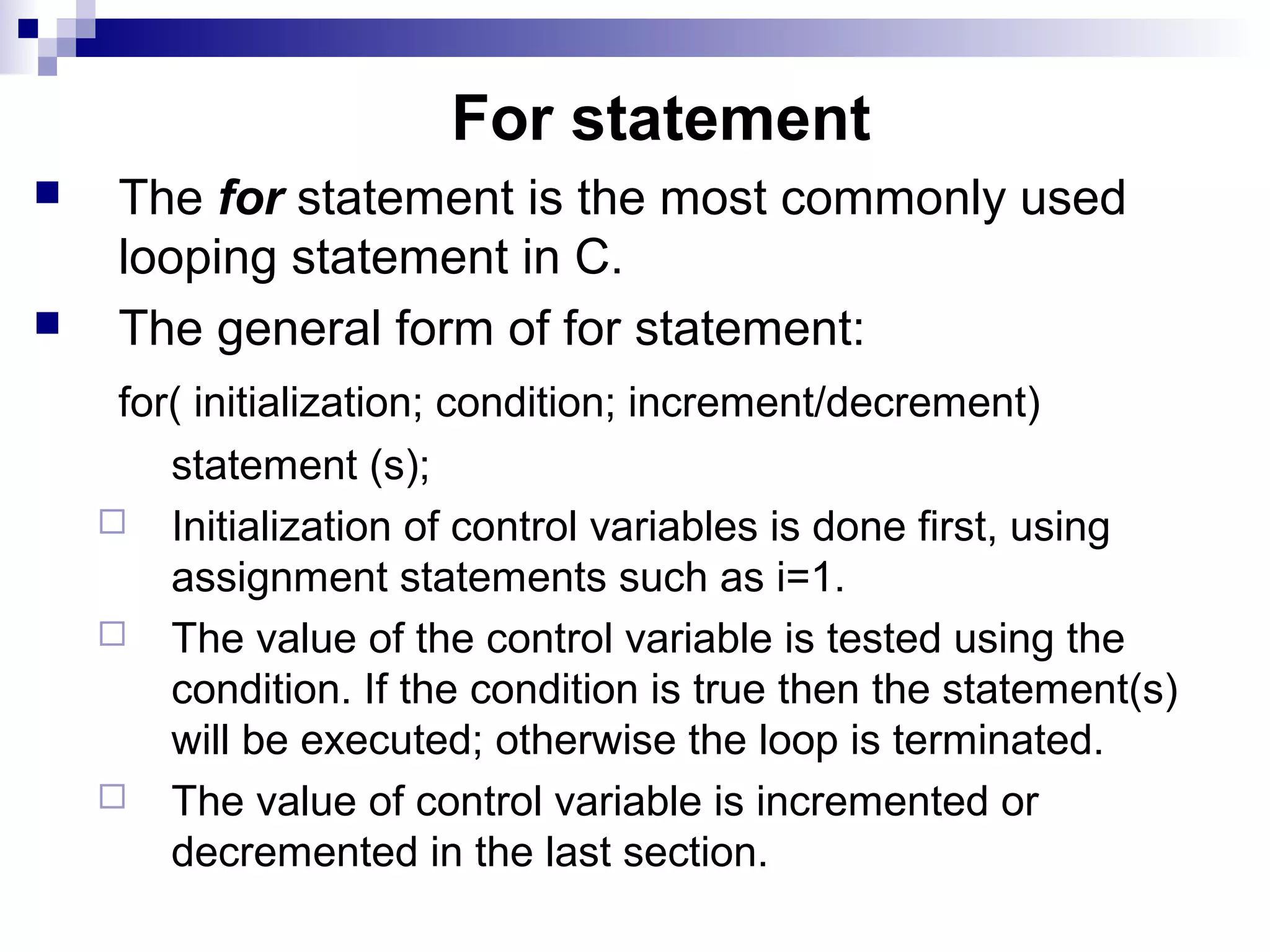For statement
 The for statement is the most commonly used
looping statement in C.
 The general form of for statement:
for( initialization; condition; increment/decrement)
statement (s);
 Initialization of control variables is done first, using
assignment statements such as i=1.
 The value of the control variable is tested using the
condition. If the condition is true then the statement(s)
will be executed; otherwise the loop is terminated.
 The value of control variable is incremented or
decremented in the last section.
 