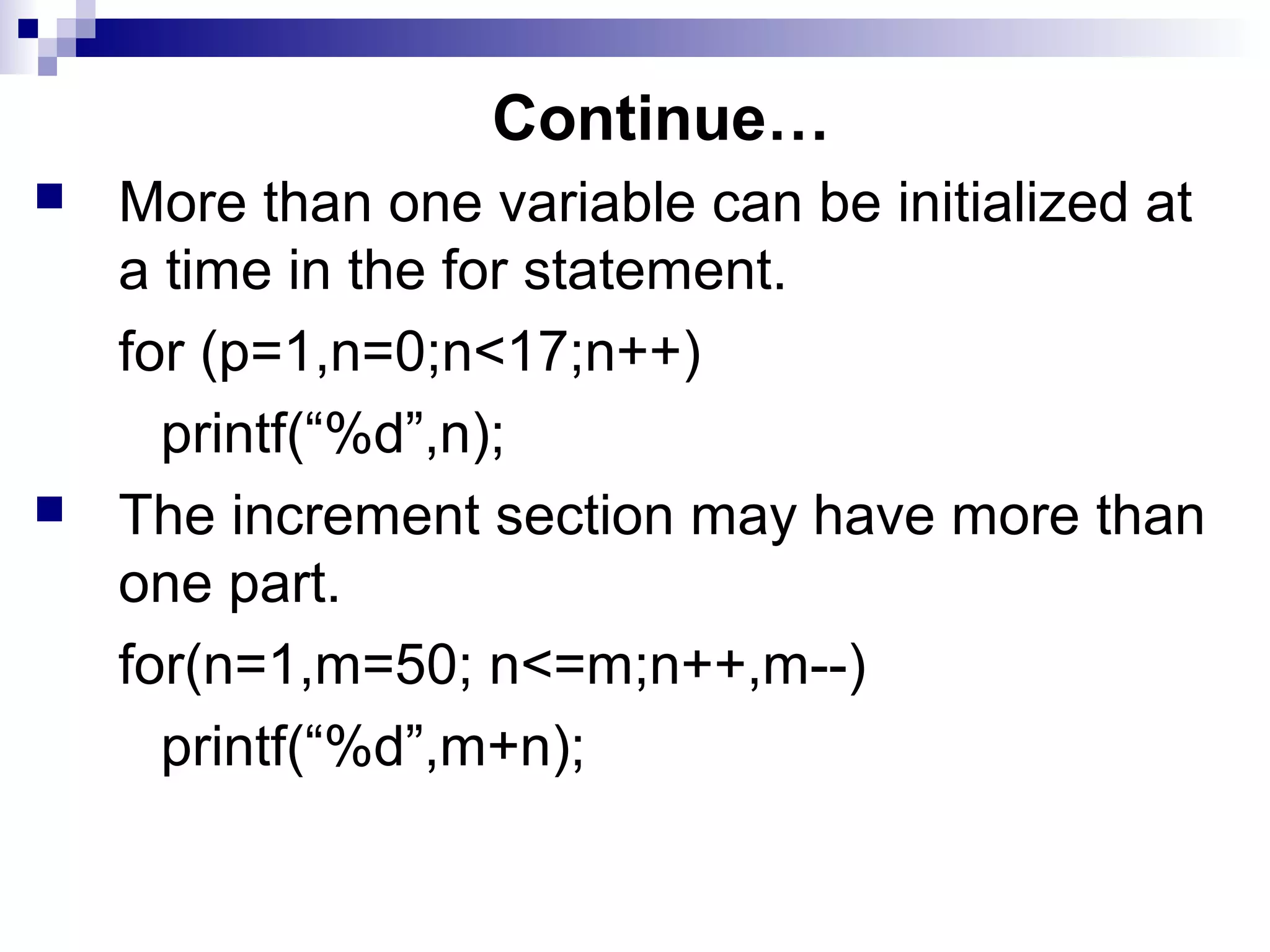 Continue…
 More than one variable can be initialized at
a time in the for statement.
for (p=1,n=0;n<17;n++)
printf(“%d”,n);
 The increment section may have more than
one part.
for(n=1,m=50; n<=m;n++,m--)
printf(“%d”,m+n);
 