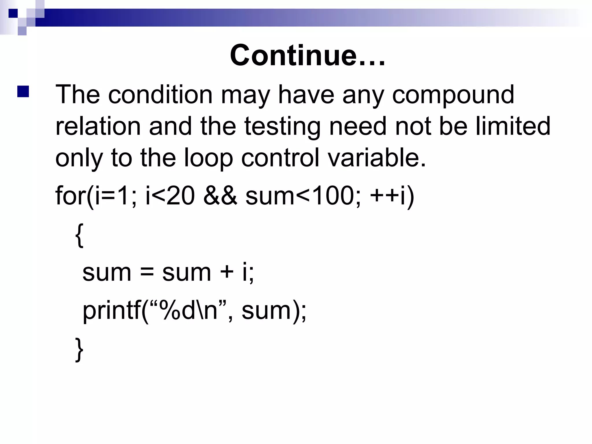 Continue…
 The condition may have any compound
relation and the testing need not be limited
only to the loop control variable.
for(i=1; i<20 && sum<100; ++i)
{
sum = sum + i;
printf(“%dn”, sum);
}
 
