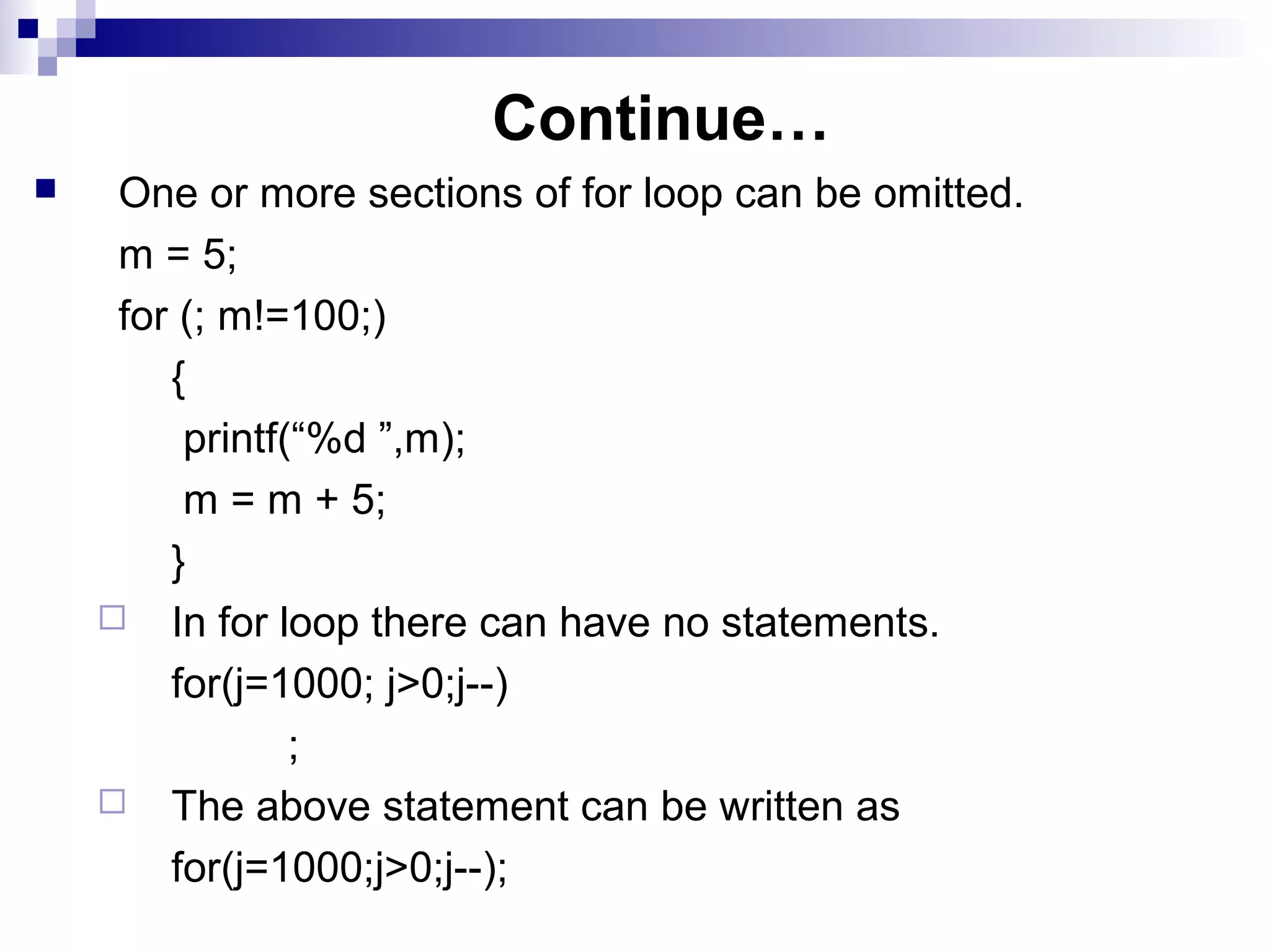 Continue…
 One or more sections of for loop can be omitted.
m = 5;
for (; m!=100;)
{
printf(“%d ”,m);
m = m + 5;
}
 In for loop there can have no statements.
for(j=1000; j>0;j--)
;
 The above statement can be written as
for(j=1000;j>0;j--);
 