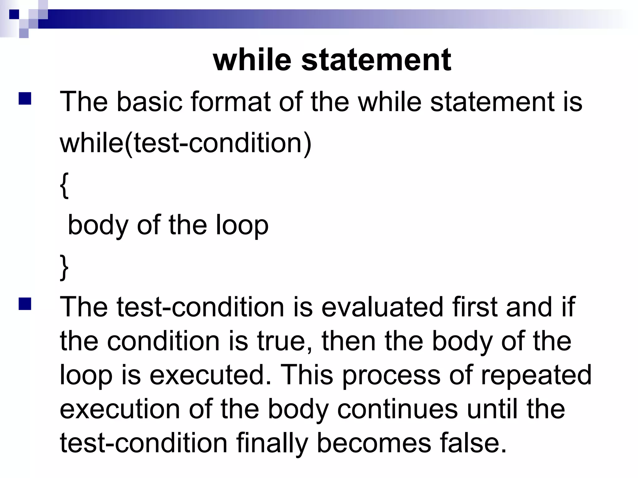 while statement
 The basic format of the while statement is
while(test-condition)
{
body of the loop
}
 The test-condition is evaluated first and if
the condition is true, then the body of the
loop is executed. This process of repeated
execution of the body continues until the
test-condition finally becomes false.
 