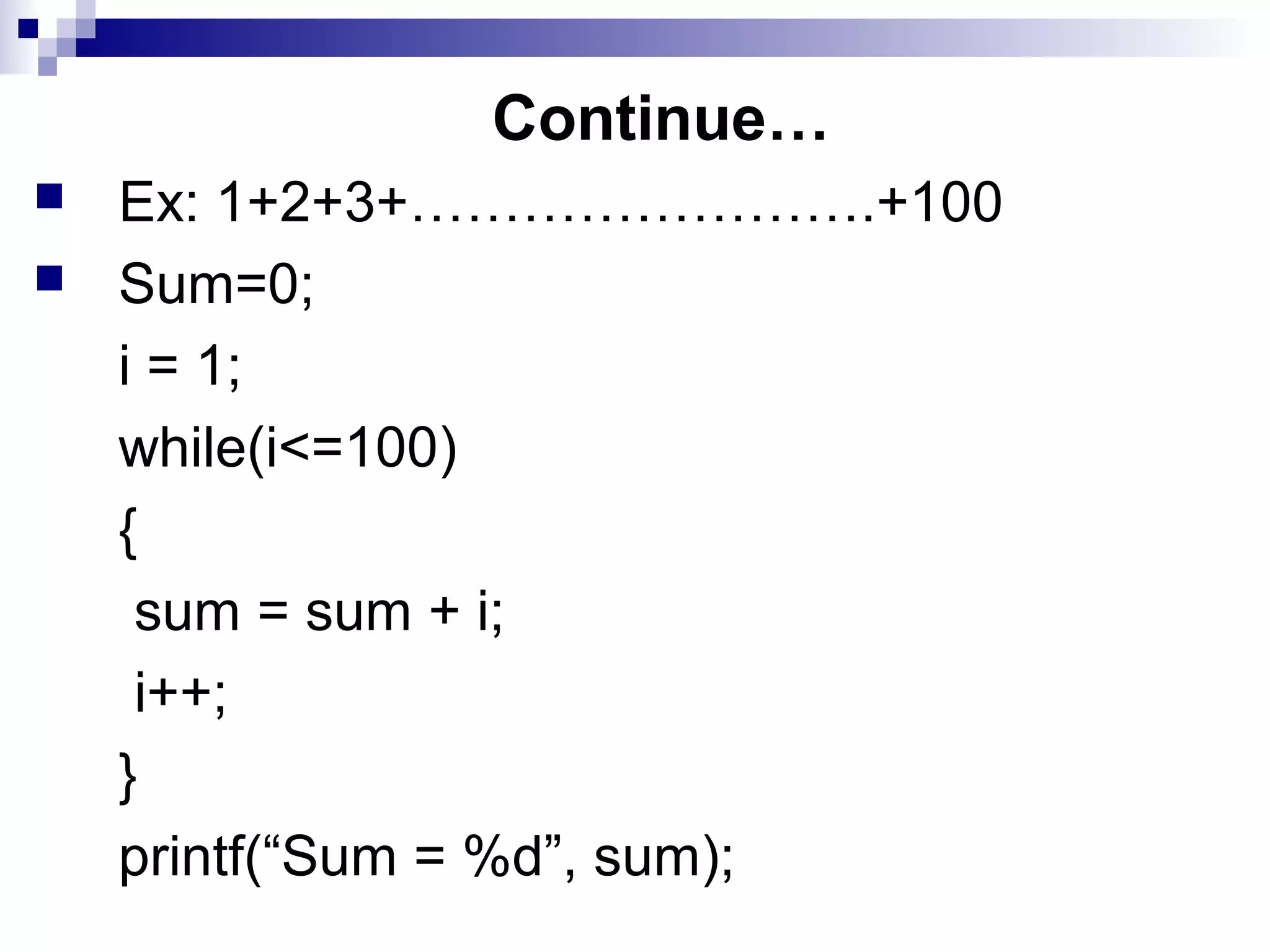 Continue…
 Ex: 1+2+3+…………………….+100
 Sum=0;
i = 1;
while(i<=100)
{
sum = sum + i;
i++;
}
printf(“Sum = %d”, sum);
 