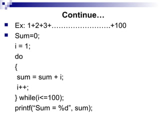Continue…
 Ex: 1+2+3+…………………….+100
 Sum=0;
i = 1;
do
{
sum = sum + i;
i++;
} while(i<=100);
printf(“Sum = %d”, sum);
 