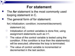 For statement
 The for statement is the most commonly used
looping statement in C.
 The general form of for statement:
for( initialization; condition; increment/decrement)
statement (s);
 Initialization of control variables is done first, using
assignment statements such as i=1.
 The value of the control variable is tested using the
condition. If the condition is true then the statement(s)
will be executed; otherwise the loop is terminated.
 The value of control variable is incremented or
decremented in the last section.
 