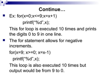Continue…
 Ex: for(x=0;x<=9;x=x+1)
printf(“%d”,x);
This for loop is executed 10 times and prints
the digits 0 to 9 in one line.
 The for statement allows for negative
increments.
for(x=9; x>=0; x=x-1)
printf(“%d”,x);
This loop is also executed 10 times but
output would be from 9 to 0.
 