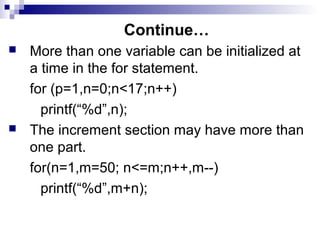 Continue…
 More than one variable can be initialized at
a time in the for statement.
for (p=1,n=0;n<17;n++)
printf(“%d”,n);
 The increment section may have more than
one part.
for(n=1,m=50; n<=m;n++,m--)
printf(“%d”,m+n);
 