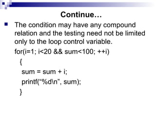 Continue…
 The condition may have any compound
relation and the testing need not be limited
only to the loop control variable.
for(i=1; i<20 && sum<100; ++i)
{
sum = sum + i;
printf(“%dn”, sum);
}
 