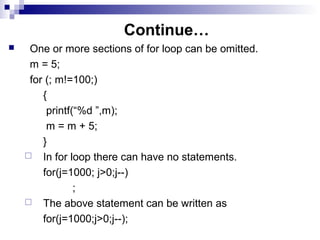 Continue…
 One or more sections of for loop can be omitted.
m = 5;
for (; m!=100;)
{
printf(“%d ”,m);
m = m + 5;
}
 In for loop there can have no statements.
for(j=1000; j>0;j--)
;
 The above statement can be written as
for(j=1000;j>0;j--);
 