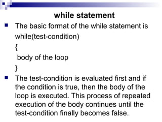 while statement
 The basic format of the while statement is
while(test-condition)
{
body of the loop
}
 The test-condition is evaluated first and if
the condition is true, then the body of the
loop is executed. This process of repeated
execution of the body continues until the
test-condition finally becomes false.
 
