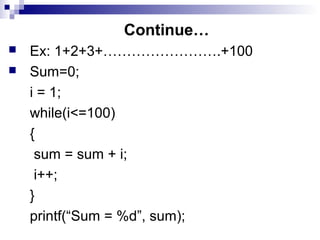 Continue…
 Ex: 1+2+3+…………………….+100
 Sum=0;
i = 1;
while(i<=100)
{
sum = sum + i;
i++;
}
printf(“Sum = %d”, sum);
 