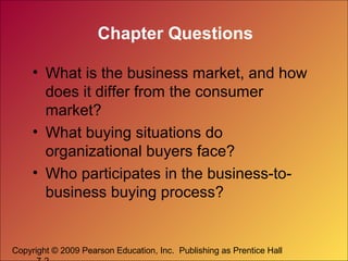Chapter Questions
• What is the business market, and how
does it differ from the consumer
market?
• What buying situations do
organizational buyers face?
• Who participates in the business-tobusiness buying process?

Copyright © 2009 Pearson Education, Inc. Publishing as Prentice Hall

 
