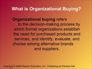 What is Organizational Buying?
Organizational buying refers
to the decision-making process by
which formal organizations establish
the need for purchased products and
services, and identify, evaluate, and
choose among alternative brands
and suppliers.

Copyright © 2009 Pearson Education, Inc. Publishing as Prentice Hall

 