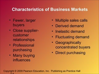 Characteristics of Business Markets
• Fewer, larger
buyers
• Close suppliercustomer
relationships
• Professional
purchasing
• Many buying
influences

•
•
•
•
•

Multiple sales calls
Derived demand
Inelastic demand
Fluctuating demand
Geographically
concentrated buyers
• Direct purchasing

Copyright © 2009 Pearson Education, Inc. Publishing as Prentice Hall

 