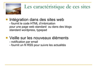 Les caractéristique de ces sites Intégration dans des sites web - fournit le code HTML d’imbrication pour une page web standard  ou dans des blogs standard wordpress, typepad Veille sur les nouveaux éléments  - notification par email - fournit un fil RSS pour suivre les actualités 