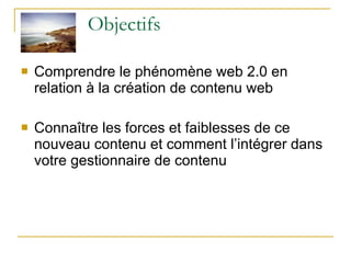Objectifs Comprendre le phénomène web 2.0 en relation à la création de contenu web Connaître les forces et faiblesses de ce nouveau contenu et comment l’intégrer dans votre gestionnaire de contenu 