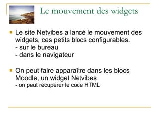 Le mouvement des widgets Le site Netvibes a lancé le mouvement des widgets, ces petits blocs configurables. - sur le bureau  - dans le navigateur On peut faire apparaître dans les blocs Moodle, un widget Netvibes - on peut récupérer le code HTML 