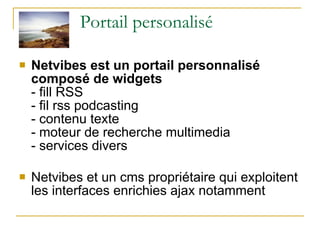 Portail personalisé Netvibes est un portail personnalisé  composé de widgets - fill RSS - fil rss podcasting - contenu texte - moteur de recherche multimedia - services divers Netvibes et un cms propriétaire qui exploitent les interfaces enrichies ajax notamment 