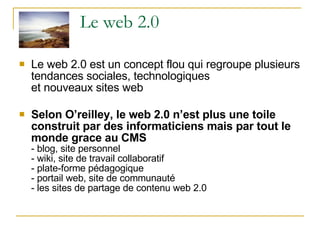 Le web 2.0 Le web 2.0 est un concept flou qui regroupe plusieurs tendances sociales, technologiques et nouveaux sites web Selon O’reilley, le web 2.0 n’est plus une toile construit par des informaticiens mais par tout le monde grace au CMS - blog, site personnel - wiki, site de travail collaboratif - plate-forme pédagogique - portail web, site de communauté - les sites de partage de contenu web 2.0 