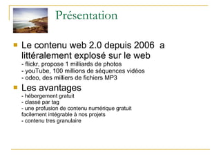 Présentation Le contenu web 2.0 depuis 2006  a littéralement explosé sur le web  - flickr, propose 1 milliards de photos - youTube, 100 millions de séquences vidéos - odeo, des milliers de fichiers MP3 Les avantages  - hébergement gratuit - classé par tag - une profusion de contenu numérique gratuit  facilement intégrable à nos projets - contenu tres granulaire  