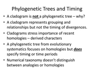 Phylogenetic Trees and Timing
• A cladogram is not a phylogenetic tree – why?
• A cladogram represents grouping and
relationships but not the timing of divergences.
• Cladograms stress importance of recent
homologies – derived characters
• A phylogenetic tree from evolutionary
systematics focuses on homologies but does
specify timing or time periods
• Numerical taxonomy doesn’t distinguish
between analogies or homologies
 