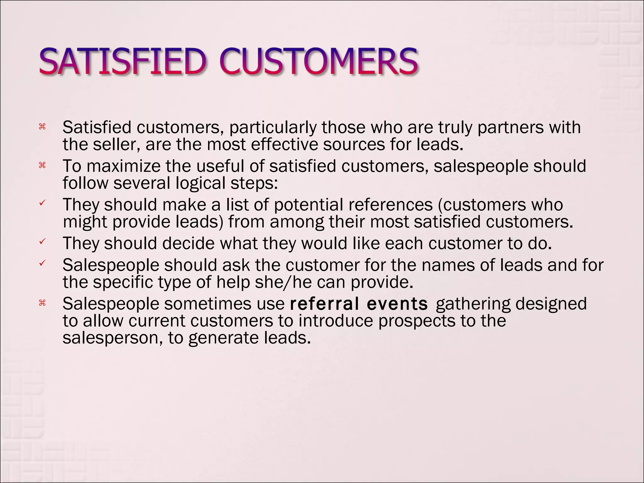    Satisfied customers, particularly those who are truly partners with
    the seller, are the most effective sources for leads.
   To maximize the useful of satisfied customers, salespeople should
    follow several logical steps:
   They should make a list of potential references (customers who
    might provide leads) from among their most satisfied customers.
   They should decide what they would like each customer to do.
   Salespeople should ask the customer for the names of leads and for
    the specific type of help she/he can provide.
   Salespeople sometimes use referral events gathering designed
    to allow current customers to introduce prospects to the
    salesperson, to generate leads.
 