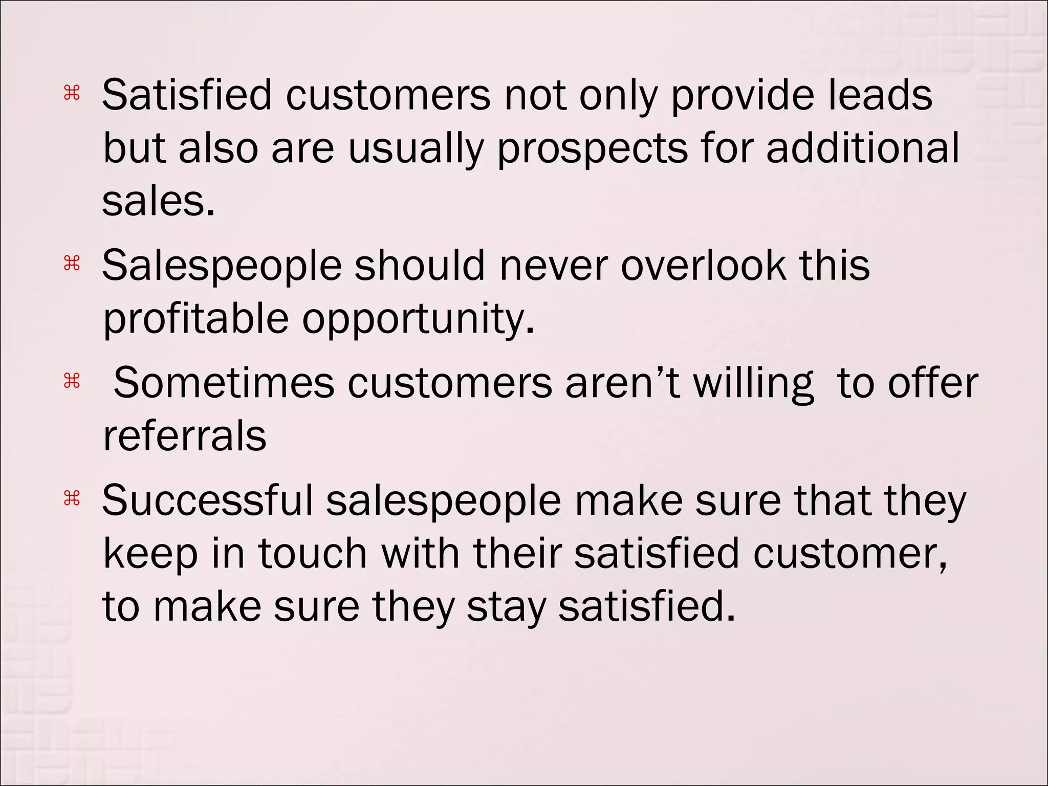    Satisfied customers not only provide leads
    but also are usually prospects for additional
    sales.
   Salespeople should never overlook this
    profitable opportunity.
    Sometimes customers aren’t willing to offer
    referrals
   Successful salespeople make sure that they
    keep in touch with their satisfied customer,
    to make sure they stay satisfied.
 