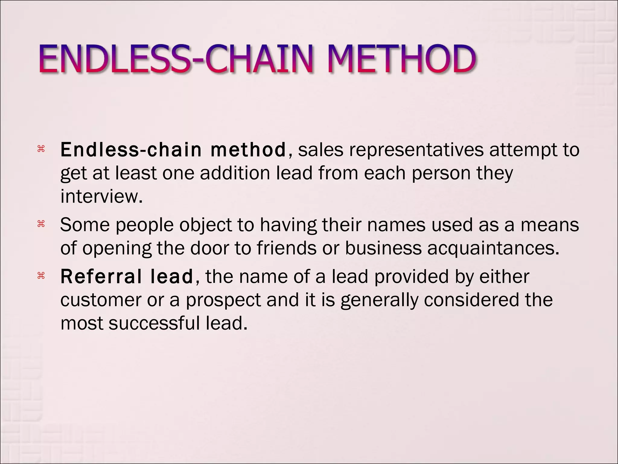    Endless-chain method , sales representatives attempt to
    get at least one addition lead from each person they
    interview.
   Some people object to having their names used as a means
    of opening the door to friends or business acquaintances.
   Referral lead, the name of a lead provided by either
    customer or a prospect and it is generally considered the
    most successful lead.
 