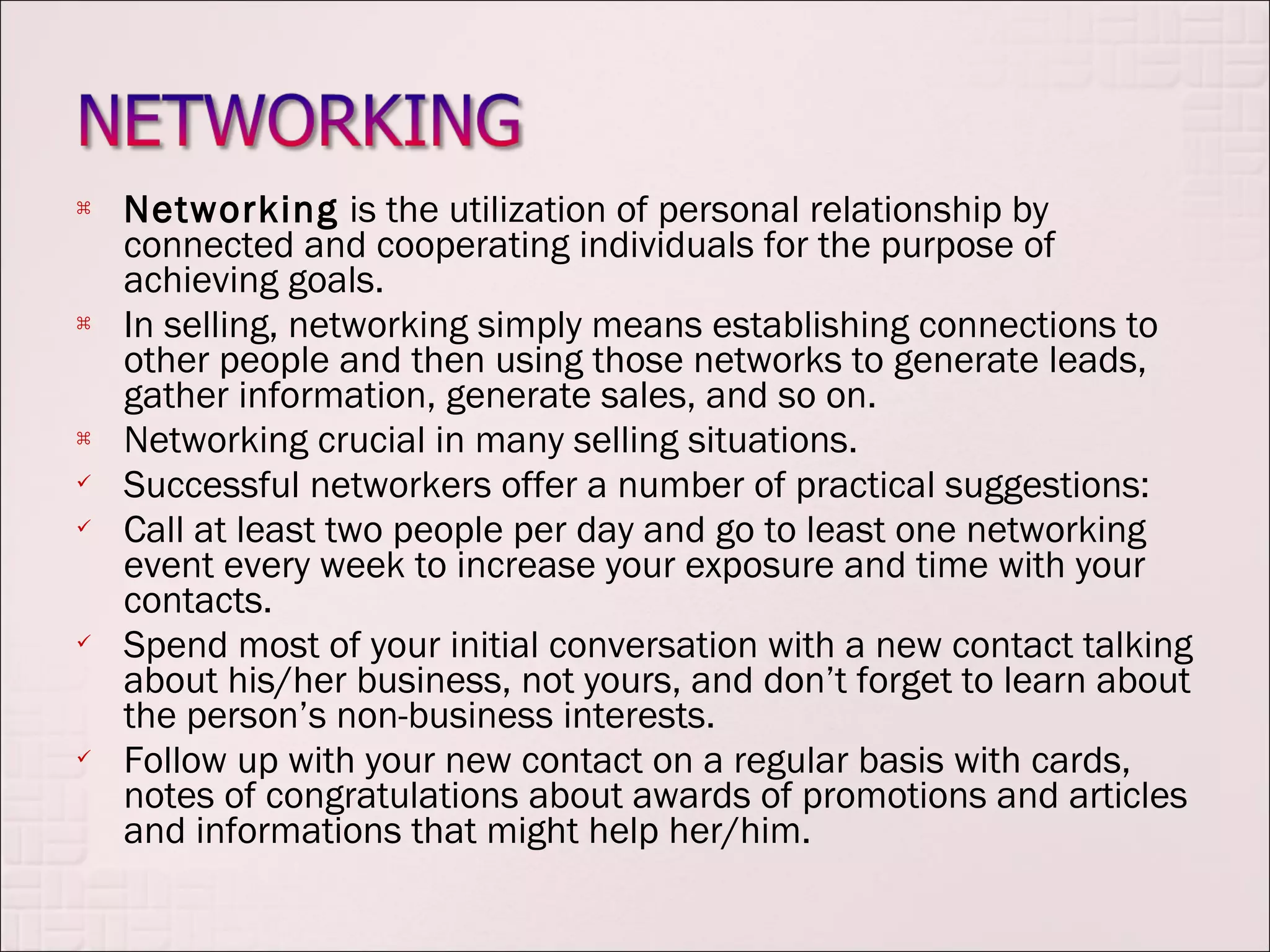    Networking is the utilization of personal relationship by
    connected and cooperating individuals for the purpose of
    achieving goals.
   In selling, networking simply means establishing connections to
    other people and then using those networks to generate leads,
    gather information, generate sales, and so on.
   Networking crucial in many selling situations.
   Successful networkers offer a number of practical suggestions:
   Call at least two people per day and go to least one networking
    event every week to increase your exposure and time with your
    contacts.
   Spend most of your initial conversation with a new contact talking
    about his/her business, not yours, and don’t forget to learn about
    the person’s non-business interests.
   Follow up with your new contact on a regular basis with cards,
    notes of congratulations about awards of promotions and articles
    and informations that might help her/him.
 