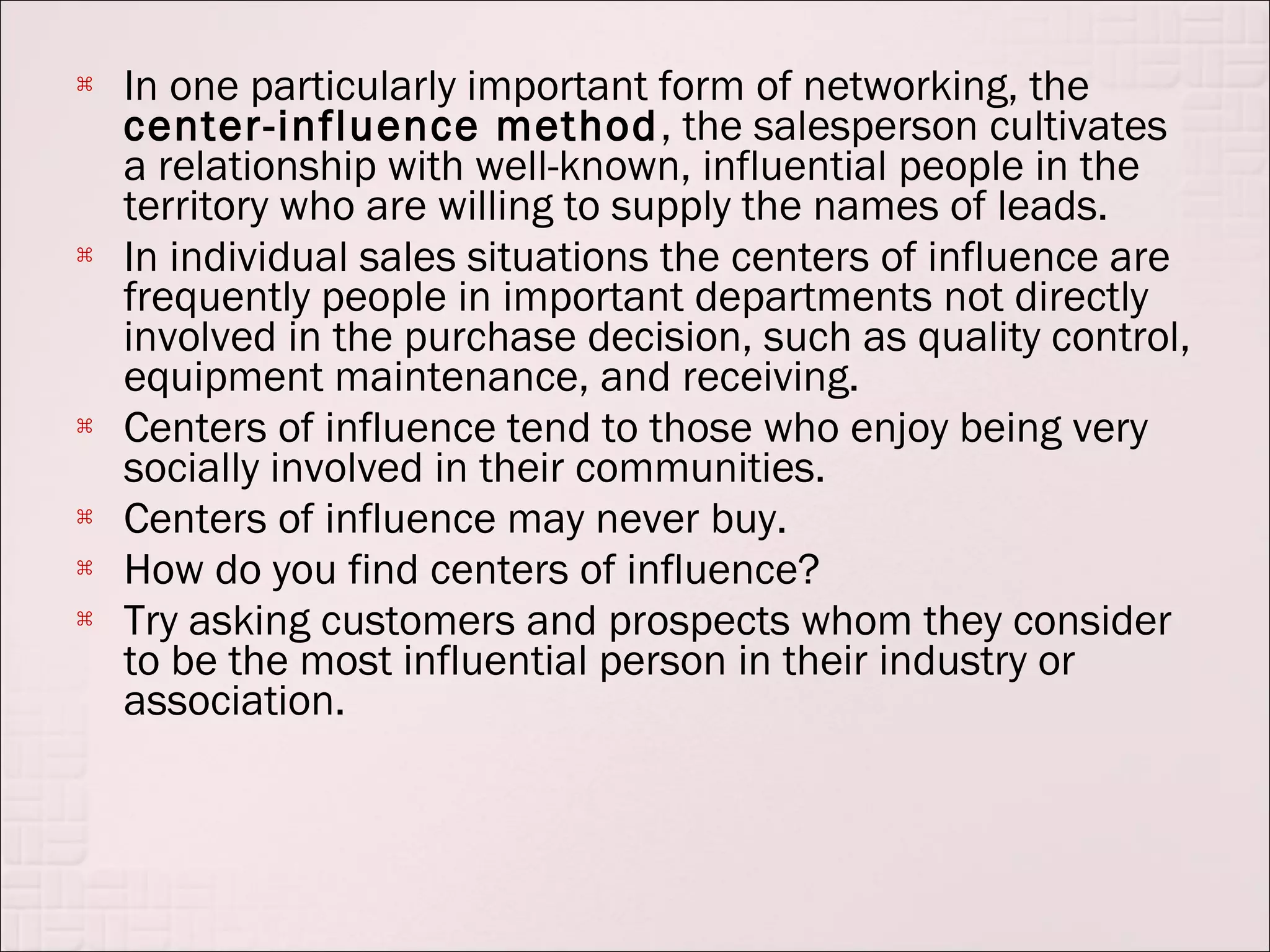    In one particularly important form of networking, the
    center-influence method , the salesperson cultivates
    a relationship with well-known, influential people in the
    territory who are willing to supply the names of leads.
   In individual sales situations the centers of influence are
    frequently people in important departments not directly
    involved in the purchase decision, such as quality control,
    equipment maintenance, and receiving.
   Centers of influence tend to those who enjoy being very
    socially involved in their communities.
   Centers of influence may never buy.
   How do you find centers of influence?
   Try asking customers and prospects whom they consider
    to be the most influential person in their industry or
    association.
 