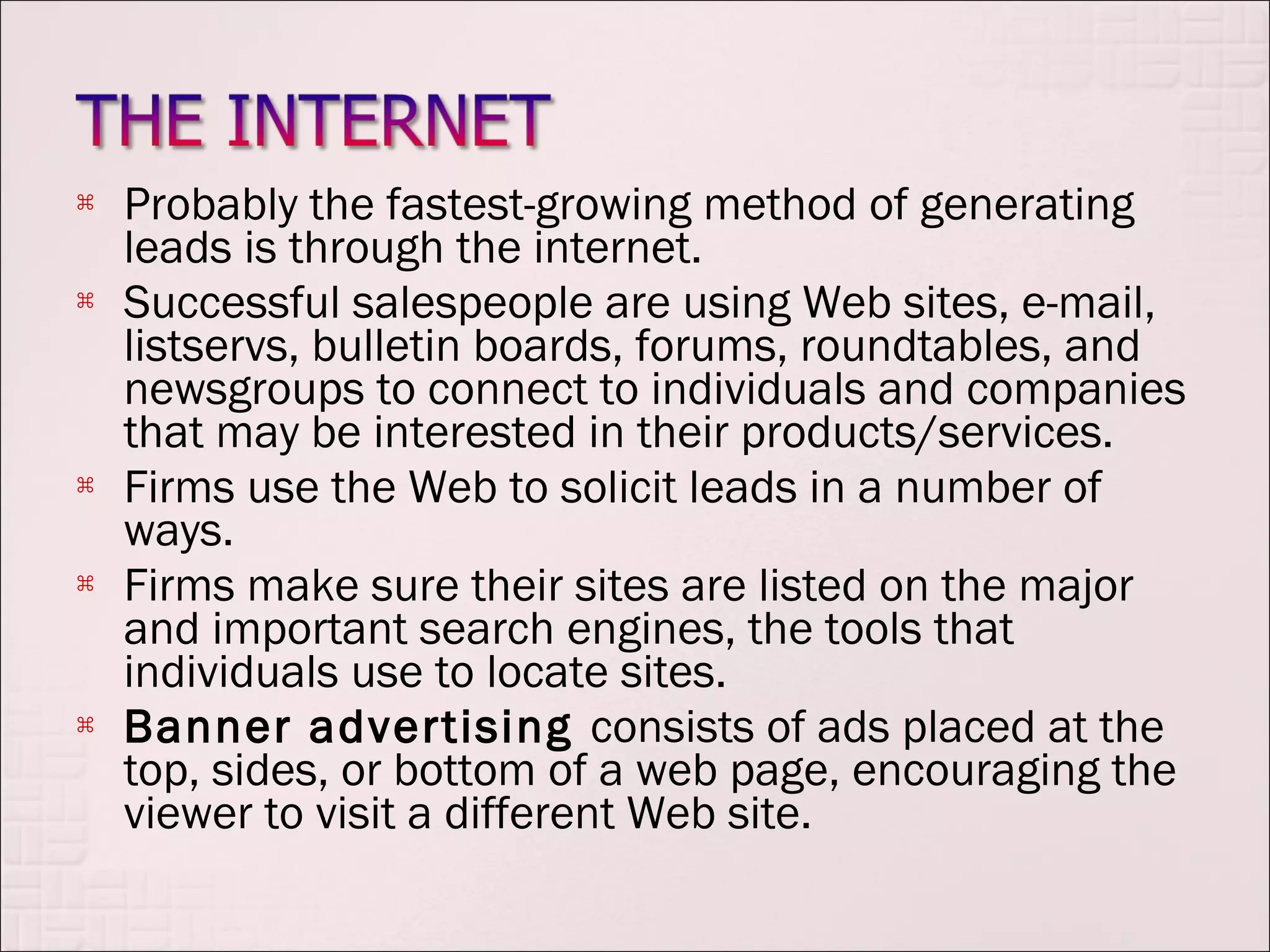    Probably the fastest-growing method of generating
    leads is through the internet.
   Successful salespeople are using Web sites, e-mail,
    listservs, bulletin boards, forums, roundtables, and
    newsgroups to connect to individuals and companies
    that may be interested in their products/services.
   Firms use the Web to solicit leads in a number of
    ways.
   Firms make sure their sites are listed on the major
    and important search engines, the tools that
    individuals use to locate sites.
   Banner advertising consists of ads placed at the
    top, sides, or bottom of a web page, encouraging the
    viewer to visit a different Web site.
 
