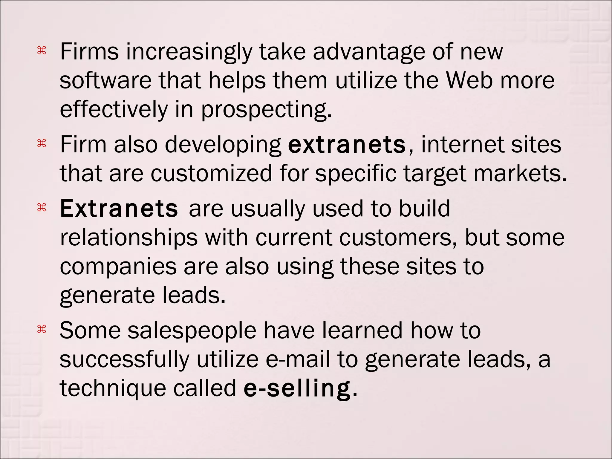    Firms increasingly take advantage of new
    software that helps them utilize the Web more
    effectively in prospecting.
   Firm also developing extranets, internet sites
    that are customized for specific target markets.
   Extranets are usually used to build
    relationships with current customers, but some
    companies are also using these sites to
    generate leads.
   Some salespeople have learned how to
    successfully utilize e-mail to generate leads, a
    technique called e-selling.
 