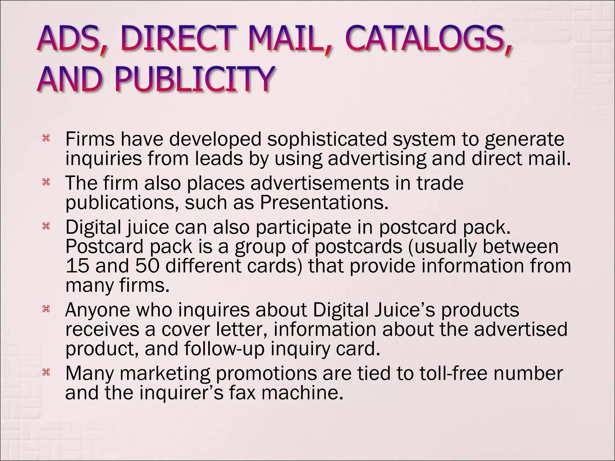    Firms have developed sophisticated system to generate
    inquiries from leads by using advertising and direct mail.
   The firm also places advertisements in trade
    publications, such as Presentations.
   Digital juice can also participate in postcard pack.
    Postcard pack is a group of postcards (usually between
    15 and 50 different cards) that provide information from
    many firms.
   Anyone who inquires about Digital Juice’s products
    receives a cover letter, information about the advertised
    product, and follow-up inquiry card.
   Many marketing promotions are tied to toll-free number
    and the inquirer’s fax machine.
 