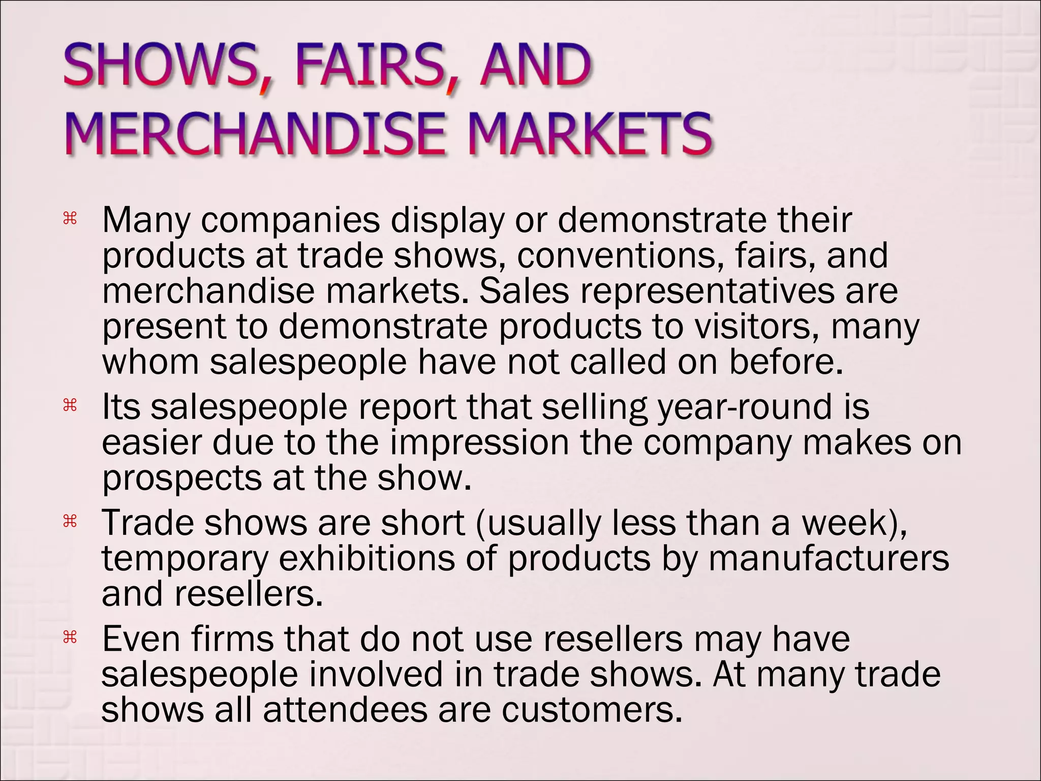    Many companies display or demonstrate their
    products at trade shows, conventions, fairs, and
    merchandise markets. Sales representatives are
    present to demonstrate products to visitors, many
    whom salespeople have not called on before.
   Its salespeople report that selling year-round is
    easier due to the impression the company makes on
    prospects at the show.
   Trade shows are short (usually less than a week),
    temporary exhibitions of products by manufacturers
    and resellers.
   Even firms that do not use resellers may have
    salespeople involved in trade shows. At many trade
    shows all attendees are customers.
 